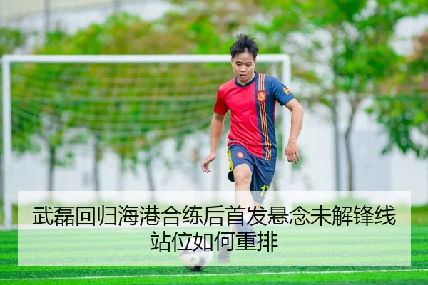 武磊回归海港合练后首发悬念未解锋线站位如何重排
