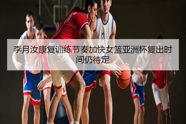 李月汝康复训练节奏加快女篮亚洲杯复出时间仍待定