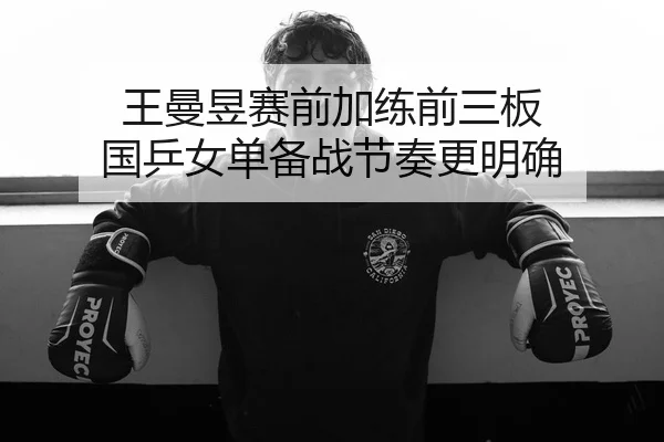 王曼昱赛前加练前三板 国乒女单备战节奏更明确