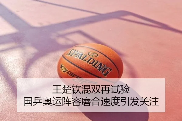 王楚钦混双再试验 国乒奥运阵容磨合速度引发关注