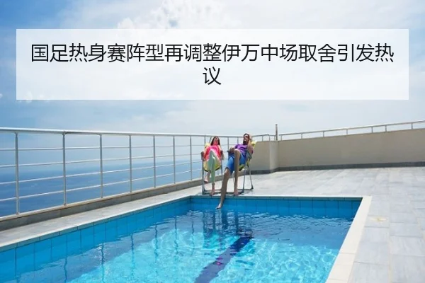 国足热身赛阵型再调整伊万中场取舍引发热议