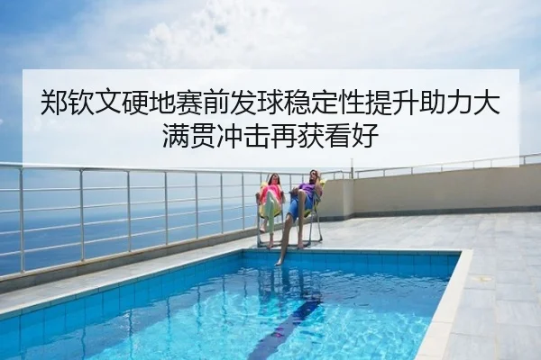 郑钦文硬地赛前发球稳定性提升助力大满贯冲击再获看好