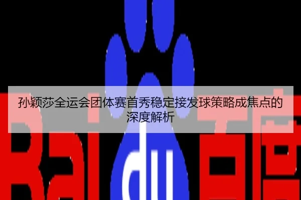 孙颖莎全运会团体赛首秀稳定接发球策略成焦点的深度解析
